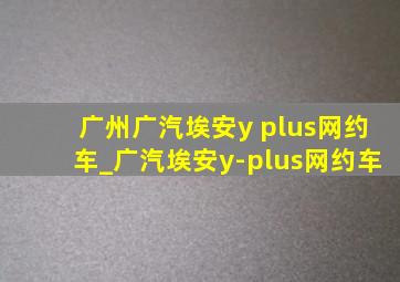 广州广汽埃安y plus网约车_广汽埃安y-plus网约车